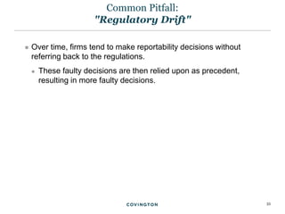 33
 Over time, firms tend to make reportability decisions without
referring back to the regulations.
 These faulty decisions are then relied upon as precedent,
resulting in more faulty decisions.
Common Pitfall:
"Regulatory Drift"
 