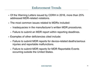 34
 Of the Warning Letters issued by CDRH in 2016, more than 25%
addressed MDR-related violations.
 The most common issues related to MDRs included:
 Inadequacies in the manufacturer’s written MDR procedures.
 Failure to submit an MDR report within reporting deadlines.
 Examples of other deficiencies cited include:
 Failure to submit MDR reports for device-related deaths/serious
injuries and reportable malfunctions.
 Failure to submit MDR reports for MDR Reportable Events
occurring outside the United States.
Enforcement Trends
 