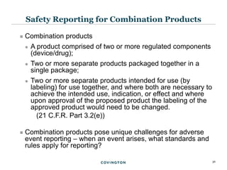 36
 Combination products
 A product comprised of two or more regulated components
(device/drug);
 Two or more separate products packaged together in a
single package;
 Two or more separate products intended for use (by
labeling) for use together, and where both are necessary to
achieve the intended use, indication, or effect and where
upon approval of the proposed product the labeling of the
approved product would need to be changed.
(21 C.F.R. Part 3.2(e))
 Combination products pose unique challenges for adverse
event reporting – when an event arises, what standards and
rules apply for reporting?
Safety Reporting for Combination Products
 