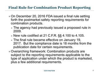 37
 On December 20, 2016 FDA issued a final rule setting
forth the postmarket safety reporting requirements for
combination products.
 The agency had previously issued a proposed rule in
2009.
 New rule codified at 21 C.F.R. §§ 4.100 to 4.105.
 The final rule became effective on January 19,
2017. But the compliance date is 18 months from the
publication date for certain requirements.
 Overarching framework: Combination products are
subject to the reporting requirements applicable to the
type of application under which the product is marketed,
plus a few additional requirements.
Final Rule for Combination Product Reporting
 