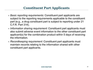 39
 Basic reporting requirements: Constituent part applicants are
subject to the reporting requirements applicable to the constituent
part (e.g., a drug constituent part is subject to reporting under 21
C.F.R. Part 314).
 Information sharing requirement: Constituent part applicants must
also submit adverse event information to the other constituent part
applicant(s) for the combination product within 5 days of receiving
the information.
 Recordkeeping requirement: Constituent part applicants must
maintain records relating to the information shared with other
constituent part applicants.
Constituent Part Applicants
 
