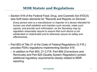 4
 Section 519 of the Federal Food, Drug, and Cosmetic Act (FDCA)
sets forth basic elements for “Records and Reports on Devices”
Every person who is a manufacturer or importer of a device intended for
human use shall establish and maintain such records, make such
reports, and provide such information, as the Secretary may by
regulation reasonably require to assure that such device is not
adulterated or misbranded and to otherwise assure its safety and
effectiveness.
 Part 803 of Title 21 of the Code of Federal Regulations (C.F.R.)
provides FDA’s regulations implementing Section 519.
 In addition to Part 803, 21 C.F.R. Part 806 (Corrections and
Removals) and Part 820 (Quality System Regulation) contain
additional regulatory requirements closely related to MDR
reporting.
MDR Statute and Regulations
 