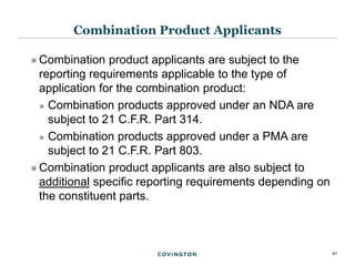 40
 Combination product applicants are subject to the
reporting requirements applicable to the type of
application for the combination product:
 Combination products approved under an NDA are
subject to 21 C.F.R. Part 314.
 Combination products approved under a PMA are
subject to 21 C.F.R. Part 803.
 Combination product applicants are also subject to
additional specific reporting requirements depending on
the constituent parts.
Combination Product Applicants
 