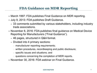 5
 March 1997: FDA publishes Final Guidance on MDR reporting.
 July 9, 2013: FDA publishes Draft Guidance.
 33 comments submitted by various stakeholders, including industry
trade associations.
 November 8, 2016: FDA publishes final guidance on Medical Device
Reporting for Manufacturers (“Final Guidance”).
 46 pages, structured in Q&A format.
 Divided into 4 primary sections:
 manufacturer reporting requirements;
 written procedures, recordkeeping and public disclosure;
 specific issues and situations; and
 questions concerning the completion of MDR reports.
 November 30, 2016: FDA webinar on Final Guidance.
FDA Guidance on MDR Reporting
 