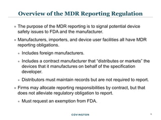 6
 The purpose of the MDR reporting is to signal potential device
safety issues to FDA and the manufacturer.
 Manufacturers, importers, and device user facilities all have MDR
reporting obligations.
 Includes foreign manufacturers.
 Includes a contract manufacturer that “distributes or markets” the
devices that it manufactures on behalf of the specification
developer.
 Distributors must maintain records but are not required to report.
 Firms may allocate reporting responsibilities by contract, but that
does not alleviate regulatory obligation to report.
 Must request an exemption from FDA.
Overview of the MDR Reporting Regulation
 