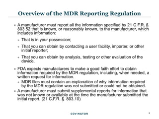 8
 A manufacturer must report all the information specified by 21 C.F.R. §
803.52 that is known, or reasonably known, to the manufacturer, which
includes information:
 That is in your possession;
 That you can obtain by contacting a user facility, importer, or other
initial reporter;
 That you can obtain by analysis, testing or other evaluation of the
device.
 FDA expects manufacturers to make a good faith effort to obtain
information required by the MDR regulation, including, when needed, a
written request for information.
 MDR files must contain an explanation of why information required
by the MDR regulation was not submitted or could not be obtained.
 A manufacturer must submit supplemental reports for information that
was not known or available at the time the manufacturer submitted the
initial report. (21 C.F.R. § 803.10)
Overview of the MDR Reporting Regulation
 