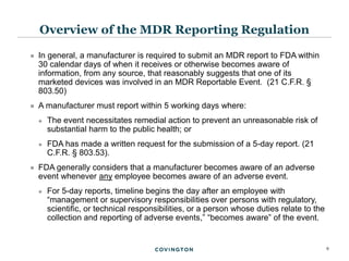 9
 In general, a manufacturer is required to submit an MDR report to FDA within
30 calendar days of when it receives or otherwise becomes aware of
information, from any source, that reasonably suggests that one of its
marketed devices was involved in an MDR Reportable Event. (21 C.F.R. §
803.50)
 A manufacturer must report within 5 working days where:
 The event necessitates remedial action to prevent an unreasonable risk of
substantial harm to the public health; or
 FDA has made a written request for the submission of a 5-day report. (21
C.F.R. § 803.53).
 FDA generally considers that a manufacturer becomes aware of an adverse
event whenever any employee becomes aware of an adverse event.
 For 5-day reports, timeline begins the day after an employee with
“management or supervisory responsibilities over persons with regulatory,
scientific, or technical responsibilities, or a person whose duties relate to the
collection and reporting of adverse events,” “becomes aware” of the event.
Overview of the MDR Reporting Regulation
 