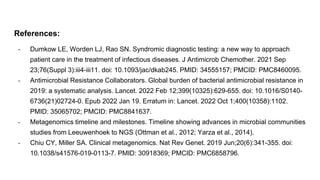 References:
- Dumkow LE, Worden LJ, Rao SN. Syndromic diagnostic testing: a new way to approach
patient care in the treatment of infectious diseases. J Antimicrob Chemother. 2021 Sep
23;76(Suppl 3):iii4-iii11. doi: 10.1093/jac/dkab245. PMID: 34555157; PMCID: PMC8460095.
- Antimicrobial Resistance Collaborators. Global burden of bacterial antimicrobial resistance in
2019: a systematic analysis. Lancet. 2022 Feb 12;399(10325):629-655. doi: 10.1016/S0140-
6736(21)02724-0. Epub 2022 Jan 19. Erratum in: Lancet. 2022 Oct 1;400(10358):1102.
PMID: 35065702; PMCID: PMC8841637.
- Metagenomics timeline and milestones. Timeline showing advances in microbial communities
studies from Leeuwenhoek to NGS (Ottman et al., 2012; Yarza et al., 2014).
- Chiu CY, Miller SA. Clinical metagenomics. Nat Rev Genet. 2019 Jun;20(6):341-355. doi:
10.1038/s41576-019-0113-7. PMID: 30918369; PMCID: PMC6858796.
 