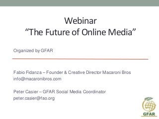 Webinar
“The Future of Online Media”
Organized by GFAR
Fabio Fidanza – Founder & Creative Director Macaroni Bros
info@macaronibros.com
Peter Casier – GFAR Social Media Coordinator
peter.casier@fao.org
 