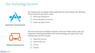 Our expertise lies in building mobile applications for iOS, Android, and Windows
Phone tailored to the client’s needs.
Our Technology Services
Application Development
Mobile App development
Mobile Management Solutions
Responsive Solutions
Mobile Ready-ness
E-Shops
Analytics
Organizing Legacy Content
Website Development
Old non-responsive and adaptive websites need to be made mobile ready and
responsive. Evolving old portals to the new technology and requirement, and
building new ones from scratch.
 