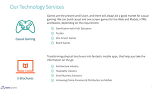 Our Technology Services
Architecture Industry
Hospitality Industry
Small Business Solutions
Increasing Online Presence & Distribution on Mobile
Gamification with Kid’s Education
Puzzles
One Screen Games
Board Games
Casual Gaming
E-Brochures
Games are the present and future, and there will always be a good market for casual
gaming. We can build casual and one screen games for the Web and Mobile, HTML
and Native, depending on the requirement.
Transforming physical brochures into fantastic mobile apps, that help you take the
information on the go.
 