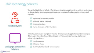 Our Technology Services
Feedback System
Induction & On-boarding Systems
Student & Teacher Feedback
Employee Feedback
Human Resources & Admin Functions
Chat Applications
E-Meeting Places
Real Time Collaboration & CommunicationMessaging & Collaboration
Solutions
We can build platforms to help HR and Administration departments to get their systems up
to date and also which people want to use. An employee feedback platform is one such
example.
A lot of customers are trying their hand at developing chat applications and messengers.
Others want them developed it to integrate in their existing e-learning platform or
online training classes.
 