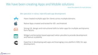 We have been creating Apps and Mobile solutions
We specialize in native, hybrid & web app development
Have created multiple apps for clients across multiple domains.
Native Apps created and tested for iOS and Android.
Strong UX, design and instructional skills to tailor apps for multiple and dynamic
form factors
Widget and template based approach when possible to provide development
and feature scalability
Expertise in developing web apps and leveraging cross platform SDKs for app
development.
sincetheadventofsmartphones
 