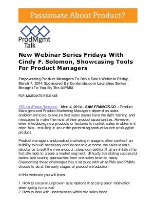 New Webinar Series Fridays With
Cindy F. Solomon, Showcasing Tools
For Product Managers
Empowering Product Managers To Drive Sales Webinar Friday,
March 7, 2014 Sponsored By Contondo.com Launches Series
Brought To You By The AIPMM
FOR IMMEDIATE RELEASE

PRLog (Press Release) - Mar. 4, 2014 - SAN FRANCISCO -- Product
Managers and Product Marketing Managers depend on sales
enablement tools to ensure that sales teams have the right training and
messages to make the most of their product opportunities. However,
when introducing new products or features to market, sales enablement
often fails - resulting in an under-performing product launch or sluggish
product.
Product managers and product marketing managers often confront an
inability to build necessary confidence to overcome the sales team's
reluctance to sell the new product, steep competition that annihilates the
first attempts to create a market segment, difficulty translating successful
tactics and scaling approaches from one sales team to many.
Overcoming these challenges has a lot to do with what PMs and PMMs
choose to do at the early stages of product introduction.
In this webcast you will learn:
1. How to uncover unproven assumptions that can poison motivation
when going to market
2. How to deal with uncertainties within the sales force

 