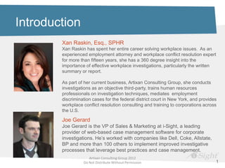Introduction
        Xan Raskin, Esq., SPHR
        Xan Raskin has spent her entire career solving workplace issues. As an
        experienced employment attorney and workplace conflict resolution expert
        for more than fifteen years, she has a 360 degree insight into the
        importance of effective workplace investigations, particularly the written
        summary or report.

        As part of her current business, Artixan Consulting Group, she conducts
        investigations as an objective third-party, trains human resources
        professionals on investigation techniques, mediates employment
        discrimination cases for the federal district court in New York, and provides
        workplace conflict resolution consulting and training to corporations across
        the U.S.

        Joe Gerard
        Joe Gerard is the VP of Sales & Marketing at i-Sight, a leading
        provider of web-based case management software for corporate
        investigations. He’s worked with companies like Dell, Coke, Allstate,
        BP and more than 100 others to implement improved investigative
        processes that leverage best practices and case management.
                     Artixan Consulting Group 2012
                  Do Not Distribute Without Permission                              1
 