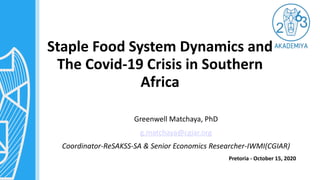 Staple Food System Dynamics and
The Covid-19 Crisis in Southern
Africa
Greenwell Matchaya, PhD
g.matchaya@cgiar.org
Coordinator-ReSAKSS-SA & Senior Economics Researcher-IWMI(CGIAR)
Pretoria - October 15, 2020
 