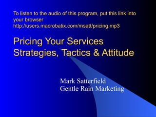 To listen to the audio of this program, put this link into
your browser
http://users.macrobatix.com/msatt/pricing.mp3


Pricing Your Services
Strategies, Tactics & Attitude

                      Mark Satterfield
                      Gentle Rain Marketing
 