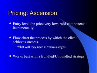 Pricing: Ascension
   Entry level the price very low. Add components
    incrementally

   Flow chart the process by which the client
    achieves success.
    – What will they need at various stages

   Works best with a Bundled/Unbundled strategy
 