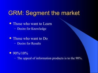 GRM: Segment the market
   Those who want to Learn
    – Desire for Knowledge

   Those who want to Do
    – Desire for Results

   90%/10%
    – The appeal of information products is to the 90%.
 