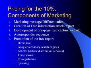 Pricing for the 10%.
Components of Marketing
1.   Marketing message/Differentiation
2.   Creation of Free information article/report
3.   Development of one-page lead capture website.
4.   Autoresponder sequence
5.   Promotion of the free report
     –   Direct mail
     –   Google/Secondary search engines
     –   Articles (Article distribution services)
     –   Trade shows
     –   Co-registration
     –   Speaking
 