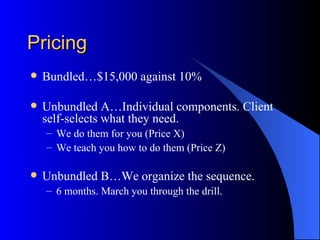 Pricing
   Bundled…$15,000 against 10%

   Unbundled A…Individual components. Client
    self-selects what they need.
    – We do them for you (Price X)
    – We teach you how to do them (Price Z)

   Unbundled B…We organize the sequence.
    – 6 months. March you through the drill.
 