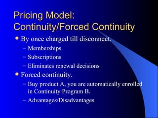 Pricing Model:
Continuity/Forced Continuity
   By once charged till disconnect.
    – Memberships
    – Subscriptions
    – Eliminates renewal decisions
   Forced continuity.
    – Buy product A, you are automatically enrolled
      in Continuity Program B.
    – Advantages/Disadvantages
 