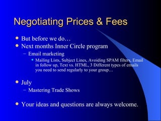 Negotiating Prices & Fees
   But before we do…
   Next months Inner Circle program
    – Email marketing
          Mailing Lists, Subject Lines, Avoiding SPAM filters, Email
           in follow up, Text vs. HTML, 3 Different types of emails
           you need to send regularly to your group…

   July
    – Mastering Trade Shows

   Your ideas and questions are always welcome.
 