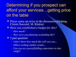 Determining if you prospect can
afford your services…getting price
on the table
   Prices come up twice in the discussion (Helping
    Clients Succeed. M. Khalsa)
   Have you established a budget for this?
    – How much?
    – How were you planning on funding this?
   3 part question
    – I don’t know how much this will cost you…
    – Others seeking similar results…
    – Can you see yourself falling somewhere in that
      range?
 
