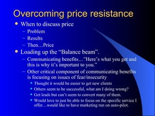Overcoming price resistance
   When to discuss price
    – Problem
    – Results
    – Then…Price
   Loading up the “Balance beam”.
    – Communicating benefits…”Here’s what you get and
      this is why it’s important to you.”
    – Other critical component of communicating benefits
      is focusing on issues of fear/insecurity
          Thought it would be easier to get new clients
          Others seem to be successful, what am I doing wrong?
          Get leads but can’t seem to convert many of them.
          Would love to just be able to focus on the specific service I
           offer…would like to have marketing run on auto-pilot.
 
