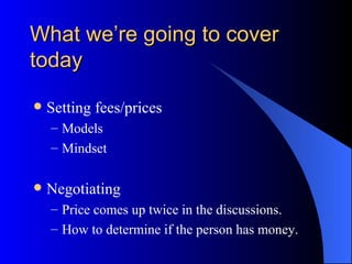 What we’re going to cover
today

   Setting fees/prices
    – Models
    – Mindset

   Negotiating
    – Price comes up twice in the discussions.
    – How to determine if the person has money.
 