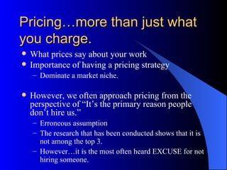 Pricing…more than just what
you charge.
   What prices say about your work
   Importance of having a pricing strategy
    – Dominate a market niche.

   However, we often approach pricing from the
    perspective of “It’s the primary reason people
    don’t hire us.”
    – Erroneous assumption
    – The research that has been conducted shows that it is
      not among the top 3.
    – However…it is the most often heard EXCUSE for not
      hiring someone.
 