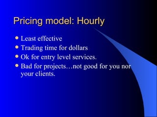 Pricing model: Hourly
 Least effective
 Trading time for dollars
 Ok for entry level services.
 Bad for projects…not good for you nor
  your clients.
 