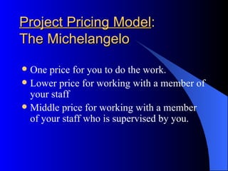 Project Pricing Model:
The Michelangelo

 One price for you to do the work.
 Lower price for working with a member of
  your staff
 Middle price for working with a member
  of your staff who is supervised by you.
 
