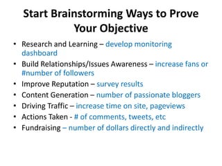 Start Brainstorming Ways to Prove
            Your Objective
• Research and Learning – develop monitoring
  dashboard
• Build Relationships/Issues Awareness – increase fans or
  #number of followers
• Improve Reputation – survey results
• Content Generation – number of passionate bloggers
• Driving Traffic – increase time on site, pageviews
• Actions Taken - # of comments, tweets, etc
• Fundraising – number of dollars directly and indirectly
 