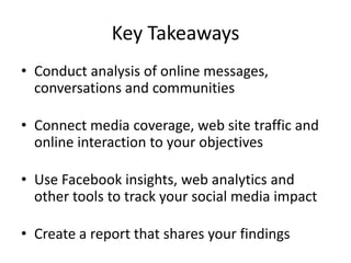 Key Takeaways
• Conduct analysis of online messages,
  conversations and communities

• Connect media coverage, web site traffic and
  online interaction to your objectives

• Use Facebook insights, web analytics and
  other tools to track your social media impact

• Create a report that shares your findings
 