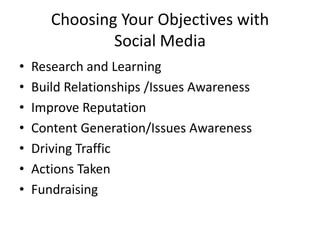 Choosing Your Objectives with
               Social Media
•   Research and Learning
•   Build Relationships /Issues Awareness
•   Improve Reputation
•   Content Generation/Issues Awareness
•   Driving Traffic
•   Actions Taken
•   Fundraising
 