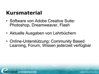 www.eduvision.de
Kursmaterial
• Software von Adobe Creative Suite:
Photoshop, Dreamweaver, Flash
• Aktuelle Ausgaben von Lehrbüchern
• Online-Unterstützung: Community Based
Learning, Forum, Wissen jederzeit verfügbar
 