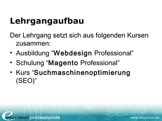 www.eduvision.de
Lehrgangaufbau
Der Lehrgang setzt sich aus folgenden Kursen
zusammen:
• Ausbildung “Webdesign Professional”
• Schulung “Magento Professional”
• Kurs “Suchmaschinenoptimierung
(SEO)”
 