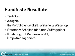 www.eduvision.de
Handfeste Resultate
• Zertifikat
• Zeugnis
• Ihr Portfolio entwickelt: Website & Webshop
• Referenz: Arbeiten für einen Auftraggeber
• Erfahrung mit Kundenkontakt,
Projektmanagement
 