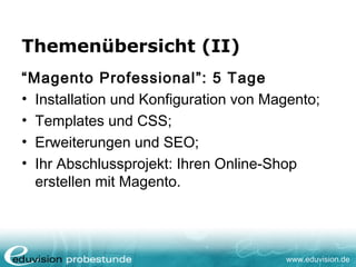 www.eduvision.de
Themenübersicht (II)
“Magento Professional”: 5 Tage
• Installation und Konfiguration von Magento;
• Templates und CSS;
• Erweiterungen und SEO;
• Ihr Abschlussprojekt: Ihren Online-Shop
erstellen mit Magento.
 