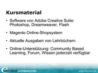 www.eduvision.de
Kursmaterial
• Software von Adobe Creative Suite:
Photoshop, Dreamweaver, Flash
• Magento Online-Shopsystem
• Aktuelle Ausgaben von Lehrbüchern
• Online-Unterstützung: Community Based
Learning, Forum, Wissen jederzeit verfügbar
 