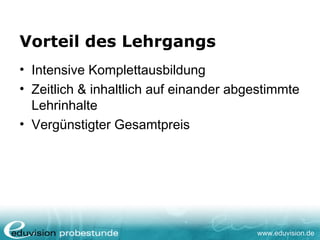 www.eduvision.de
Vorteil des Lehrgangs
• Intensive Komplettausbildung
• Zeitlich & inhaltlich auf einander abgestimmte
Lehrinhalte
• Vergünstigter Gesamtpreis
 