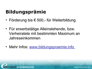 www.eduvision.de
Bildungsprämie
• Förderung bis € 500,- für Weiterbildung
• Für erwerbstätige Alleinstehende, bzw.
Verheiratete mit bestimmten Maximum an
Jahreseinkommen
• Mehr Infos: www.bildungspraemie.info
 