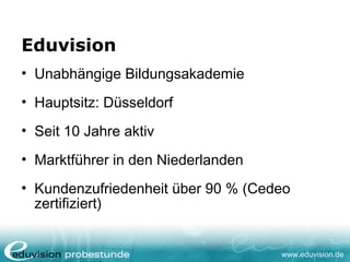 www.eduvision.de
Eduvision
• Unabhängige Bildungsakademie
• Hauptsitz: Düsseldorf
• Seit 10 Jahre aktiv
• Marktführer in den Niederlanden
• Kundenzufriedenheit über 90 % (Cedeo
zertifiziert)
 