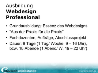 www.eduvision.de
Ausbildung
Webdesign
Professional
• Grundausbildung: Essenz des Webdesigns
• “Aus der Praxis für die Praxis”
• Fachdozenten, Aufträge, Abschlussprojekt
• Dauer: 9 Tage (1 Tag/ Woche, 9 – 16 Uhr),
bzw. 18 Abende (1 Abend/ W. 19 – 22 Uhr)
 