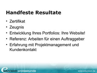 www.eduvision.de
Handfeste Resultate
• Zertifikat
• Zeugnis
• Entwicklung Ihres Portfolios: Ihre Website!
• Referenz: Arbeiten für einen Auftraggeber
• Erfahrung mit Projektmanagement und
Kundenkontakt
 