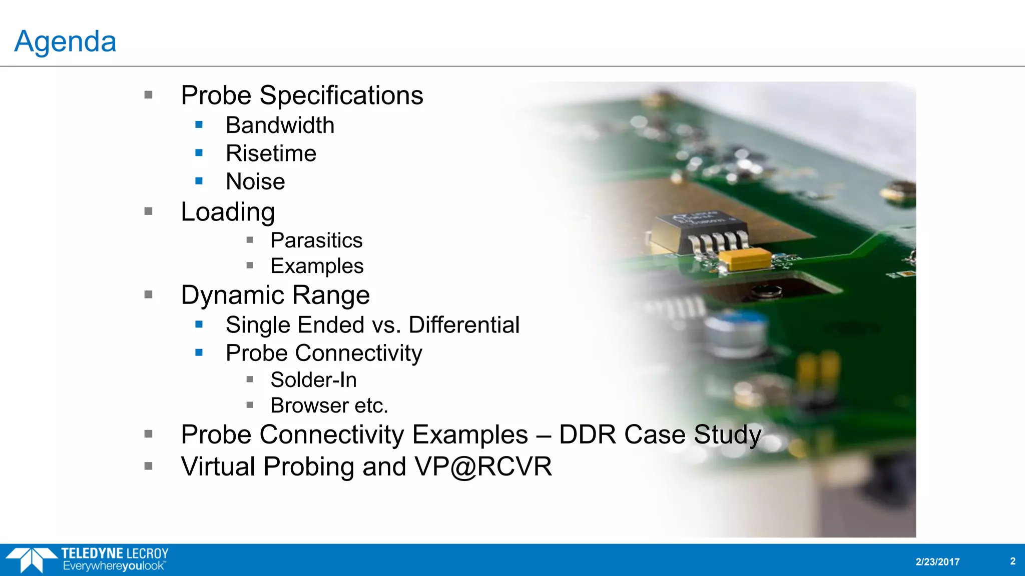 Agenda
 Probe Specifications
 Bandwidth
 Risetime
 Noise
 Loading
 Parasitics
 Examples
 Dynamic Range
 Single Ended vs. Differential
 Probe Connectivity
 Solder-In
 Browser etc.
 Probe Connectivity Examples – DDR Case Study
 Virtual Probing and VP@RCVR
2/23/2017 2
 