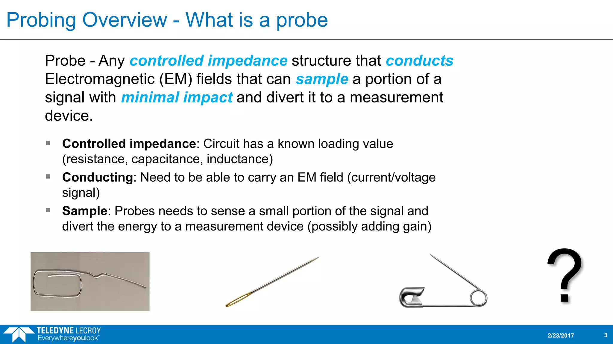 Probing Overview - What is a probe
Probe - Any controlled impedance structure that conducts
Electromagnetic (EM) fields that can sample a portion of a
signal with minimal impact and divert it to a measurement
device.
2/23/2017 3
 Controlled impedance: Circuit has a known loading value
(resistance, capacitance, inductance)
 Conducting: Need to be able to carry an EM field (current/voltage
signal)
 Sample: Probes needs to sense a small portion of the signal and
divert the energy to a measurement device (possibly adding gain)
?
 