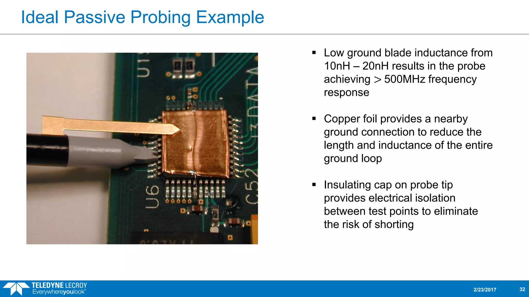 Ideal Passive Probing Example
2/23/2017 32
 Low ground blade inductance from
10nH – 20nH results in the probe
achieving > 500MHz frequency
response
 Copper foil provides a nearby
ground connection to reduce the
length and inductance of the entire
ground loop
 Insulating cap on probe tip
provides electrical isolation
between test points to eliminate
the risk of shorting
 