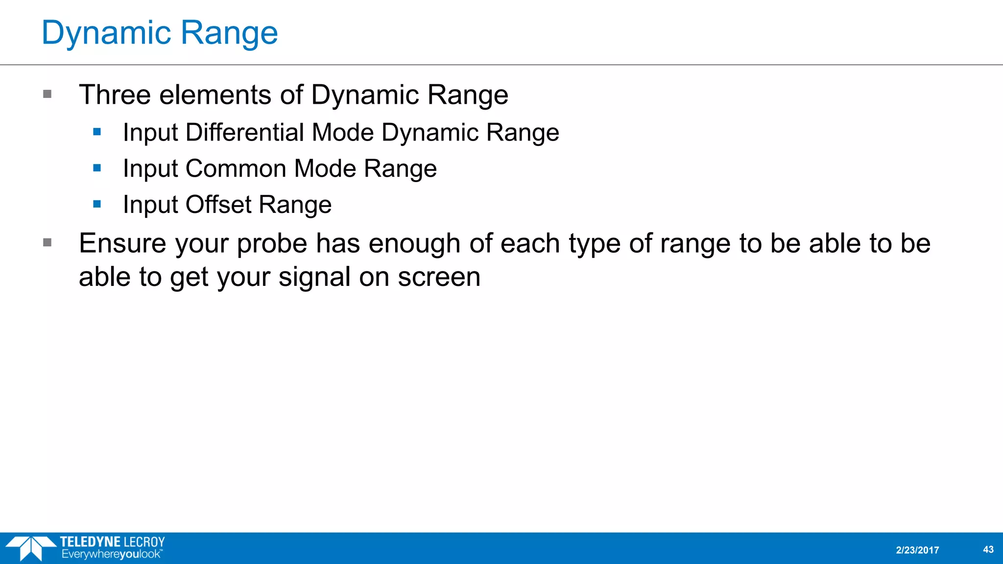 Dynamic Range
 Three elements of Dynamic Range
 Input Differential Mode Dynamic Range
 Input Common Mode Range
 Input Offset Range
 Ensure your probe has enough of each type of range to be able to be
able to get your signal on screen
2/23/2017 43
 